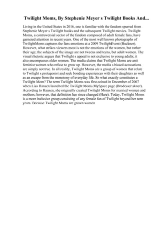 Twilight Moms, By Stephenie Meyer s Twilight Books And...
Living in the United States in 2016, one is familiar with the fandom spurred from
Stephenie Meyer s Twilight books and the subsequent Twilight movies. Twilight
Moms, a controversial sector of the fandom composed of adult female fans, have
garnered attention in recent years. One of the most well known photographs of
TwilightMoms captures the fans emotions at a 2009 TwilightEvent (Buckner).
However, what strikes viewers most is not the emotions of the women, but rather
their age; the subjects of the image are not tweens and teens, but adult women. The
visual rhetoric argues that Twilight s appeal is not exclusive to young adults; it
also encompasses older women. The media claims that Twilight Moms are anti
feminist women who refuse to grow up. However, the media s biased accusations
are simply not true. In all reality, Twilight Moms are a group of women that relate
to Twilight s protagonist and seek bonding experiences with their daughters as well
as an escape from the monotony of everyday life. So what exactly constitutes a
Twilight Mom? The term Twilight Moms was first coined in December of 2007
when Lisa Hansen launched the Twilight Moms MySpace page (Brodesser akner).
According to Hansen, she originally created Twilight Moms for married women and
mothers; however, that definition has since changed (Hare). Today, Twilight Moms
is a more inclusive group consisting of any female fan of Twilight beyond her teen
years. Because Twilight Moms are grown women
 