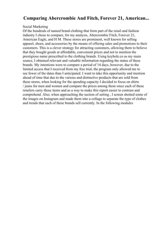 Comparing Abercrombie And Fitch, Forever 21, American...
Social Marketing
Of the hundreds of named brand clothing that form part of the retail and fashion
industry I chose to compare, for my analysis, Abercrombie Fitch, Forever 21,
American Eagle, and H M. These stores are prominent, well known for selling
apparel, shoes, and accessories by the means of offering sales and promotions to their
customers. This is a clever strategy for attracting customers, allowing them to believe
that they bought goods at affordable, convenient prices and not to mention the
prestigious name prescribed to the clothing brands. Using keyhole.co as my main
source, I obtained relevant and valuable information regarding the status of these
brands. My intentions were to compare a period of 14 days, however, due to the
limited access that I received from my free trial, the program only allowed me to
see fewer of the dates than I anticipated. I want to take this opportunity and mention
ahead of time that due to the various and distinctive products that are sold from
these stores, when looking for the spending capacity I decided to focus on shirts
/ jeans for men and women and compare the prices among them since each of these
retailers carry those items and as a way to make this report easier to contrast and
comprehend. Also, when approaching the section of setting , I screen shotted some of
the images on Instagram and made them into a collage to separate the type of clothes
and trends that each of these brands sell currently. In the following modules
 