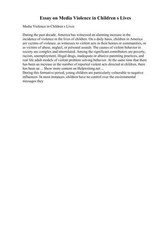 Essay on Media Violence in Children s Lives
Media Violence in Children s Lives
During the past decade, America has witnessed an alarming increase in the
incidence of violence in the lives of children. On a daily basis, children in America
are victims of violence, as witnesses to violent acts in their homes or communities, or
as victims of abuse, neglect, or personal assault. The causes of violent behavior in
society are complex and interrelated. Among the significant contributors are poverty,
racism, unemployment, illegal drugs, inadequate or abusive parenting practices, and
real life adult models of violent problem solving behavior. At the same time that there
has been an increase in the number of reported violent acts directed at children, there
has been an ... Show more content on Helpwriting.net ...
During this formative period, young children are particularly vulnerable to negative
influences. In most instances, children have no control over the environmental
messages they
 