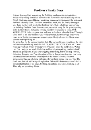 Fredbear s Family Diner
Afton s Revenge Fred was putting the finishing touches on the endoskeleton,
almost ready to slip on the suit portion of the animatronic he was building for his
friend. His friend, named Barry , was the co owner and co founder of the restaurant
Fredbear s Family Diner. The diner opened in a week, and the Family Diner part
was there, but they still needed the Fredbear part. That s what Fred was working
on: building Fredbear. Once that was done, they were ready for the grand opening.
Little did they know, that grand opening wouldn t be so grand to some. ONE
WEEK LATER Hello everyone, and welcome to Fredbear s Family Diner! Through
these doors is not only food like you ve never tasted, but technology like you ve
never seen! Inside, our very own, custom made, life sized robot is... Show more
content on Helpwriting.net ...
He got a slice for the kid, and he ate it fast. The kid would soon regret it, as the cake
had some sleep inducing medicine in it. 30 MINUTES LATER Where am I? You
re inside Fredbear. What? Who are you? Why am I here? the child yelled. Watch
out. Don t wriggle too much. Feel those cold metal poles poking you in the back?
Those are springlocks. If you keep wiggling and yelling, they ll all snap forward,
doing two things to you. First, the poles will drive themselves deep into your body
until they connect with their counterparts in the middle. Second, all of the
components they are subduing will spring forward and impale you, too. You ll be
dead, sure, but it it will be agonizingly slow. What did I do to deserve this? the kid
screamed at the top of his lungs. Nothing, he said in a cold voice. Nothing at all.
Then why are you doing this to
 