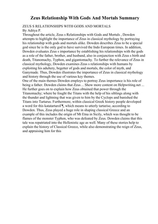 Zeus Relationship With Gods And Mortals Summary
ZEUS S RELATIONSHIPS WITH GODS AND MORTALS
By Aditya P.
Throughout the article, Zeus s Relationships with Gods and Mortals , Dowden
attempts to highlight the importance of Zeus in classical mythology by portraying
his relationship with gods and mortals alike. Dowden describes Zeus to be a special
god since he is the only god to have survived the Indo European times. In addition,
Dowden evaluates Zeus s importance by establishing his relationships with the gods
as a role of the father, brother, and husband, also in conjunction with Zeus s birth and
death, Titanomachy, Typhon, and gigantomachy. To further the relevance of Zeus in
classical mythology, Dowden examines Zeus s relationships with humans by
exploiting his adultery, begetter of gods and mortals, the color of myth, and
Ganymade. Thus, Dowden illustrates the importance of Zeus in classical mythology
and history through the use of various key themes.
One of the main themes Dowden employs to portray Zeus importance is his role of
being a father. Dowden claims that Zeus ... Show more content on Helpwriting.net ...
He further goes on to explain how Zeus obtained that power through the
Titanomachy; where he fought the Titans with the help of his siblings along with
the thunder and lightning that was given to him by the Cyclops and banished the
Titans into Tartarus. Furthermore, within classical Greek history people developed
a word for this katatartaroГ¶, which means to utterly tartarise, according to
Dowden. Thus, Zeus played a huge role in shaping classical Greece and an
example of this includes the origin of Mt Etna in Sicily, which was thought to be
flames of the monster Typhon, who was defeated by Zeus. Dowden claims that this
tale was repatriated into the Hellenistic age as well. Many of these stories help to
explain the history of Classical Greece, while also demonstrating the reign of Zeus,
and appraising him for this
 