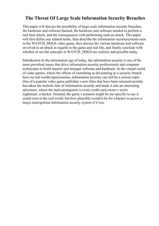The Threat Of Large Scale Information Security Breaches
This paper will discuss the possibility of large scale information security breaches,
the hardware and software hacked, the hardware and software needed to perform a
real time attack, and the consequences with performing such an attack. This paper
will first define any related terms, then describe the information securitysystems seen
in the WATCH_DOGS video game, then discuss the various hardware and software
involved in an attack in regards to the game and real life, and finally conclude with
whether or not the concepts in WATCH_DOGS are realistic and possible today.
Introduction In the information age of today, the information security is one of the
more prevalent issues that drive information security professionals and computer
technicians to build smarter and stronger software and hardware. In the virtual world
of video games, where the effects of something as devastating as a security breach
have no real world repercussions, information security can still be a serious topic.
One of a popular video game publisher s new titles that have been released recently
has taken the realistic fear of information security and made it into an interesting
adventure, where the main protagonist is every credit card owner s worst
nightmare: a hacker. Granted, the game s scenario might be too specific to say it
could exist in the real world, but how plausible would it be for a hacker to access a
major metropolitan information security system if it was
 