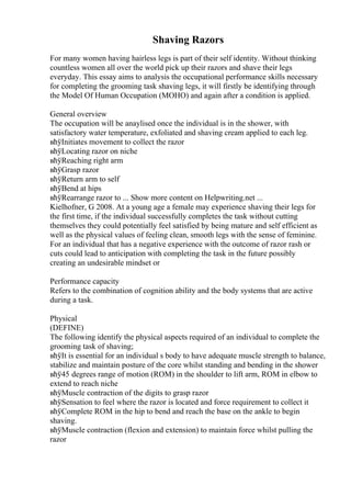 Shaving Razors
For many women having hairless legs is part of their self identity. Without thinking
countless women all over the world pick up their razors and shave their legs
everyday. This essay aims to analysis the occupational performance skills necessary
for completing the grooming task shaving legs, it will firstly be identifying through
the Model Of Human Occupation (MOHO) and again after a condition is applied.
General overview
The occupation will be anaylised once the individual is in the shower, with
satisfactory water temperature, exfoliated and shaving cream applied to each leg.
вћўInitiates movement to collect the razor
вћўLocating razor on niche
вћўReaching right arm
вћўGrasp razor
вћўReturn arm to self
вћўBend at hips
вћўRearrange razor to ... Show more content on Helpwriting.net ...
Kielhofner, G 2008. At a young age a female may experience shaving their legs for
the first time, if the individual successfully completes the task without cutting
themselves they could potentially feel satisfied by being mature and self efficient as
well as the physical values of feeling clean, smooth legs with the sense of feminine.
For an individual that has a negative experience with the outcome of razor rash or
cuts could lead to anticipation with completing the task in the future possibly
creating an undesirable mindset or
Performance capacity
Refers to the combination of cognition ability and the body systems that are active
during a task.
Physical
(DEFINE)
The following identify the physical aspects required of an individual to complete the
grooming task of shaving;
вћўIt is essential for an individual s body to have adequate muscle strength to balance,
stabilize and maintain posture of the core whilst standing and bending in the shower
вћў45 degrees range of motion (ROM) in the shoulder to lift arm, ROM in elbow to
extend to reach niche
вћўMuscle contraction of the digits to grasp razor
вћўSensation to feel where the razor is located and force requirement to collect it
вћўComplete ROM in the hip to bend and reach the base on the ankle to begin
shaving.
вћўMuscle contraction (flexion and extension) to maintain force whilst pulling the
razor
 