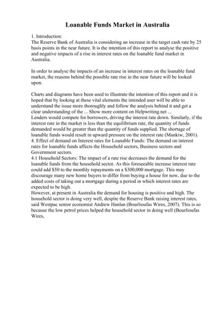 Loanable Funds Market in Australia
1. Introduction:
The Reserve Bank of Australia is considering an increase in the target cash rate by 25
basis points in the near future. It is the intention of this report to analyse the positive
and negative impacts of a rise in interest rates on the loanable fund market in
Australia.
In order to analyse the impacts of an increase in interest rates on the loanable fund
market, the reasons behind the possible rate rise in the near future will be looked
upon.
Charts and diagrams have been used to illustrate the intention of this report and it is
hoped that by looking at these vital elements the intended user will be able to
understand the issue more thoroughly and follow the analysis behind it and get a
clear understanding of the ... Show more content on Helpwriting.net ...
Lenders would compete for borrowers, driving the interest rate down. Similarly, if the
interest rate in the market is less than the equilibrium rate, the quantity of funds
demanded would be greater than the quantity of funds supplied. The shortage of
loanable funds would result in upward pressure on the interest rate (Mankiw, 2001).
4. Effect of demand on Interest rates for Loanable Funds: The demand on interest
rates for loanable funds affects the Household sectors, Business sectors and
Government sectors.
4.1 Household Sectors: The impact of a rate rise decreases the demand for the
loanable funds from the household sector. As this foreseeable increase interest rate
could add $50 to the monthly repayments on a $300,000 mortgage. This may
discourage many new home buyers to differ from buying a house for now, due to the
added costs of taking out a mortgage during a period in which interest rates are
expected to be high.
However, at present in Australia the demand for housing is positive and high. The
household sector is doing very well, despite the Reserve Bank raising interest rates,
said Westpac senior economist Andrew Hanlan (Bourlioufas Wires, 2007). This is so
because the low petrol prices helped the household sector in doing well (Bourlioufas
Wires,
 
