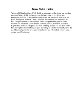 Grace Webb Quotes
Why would Madeline Grace Webb decide to runaway from her house and hide in a
dumpster? Grace Webb has been seen as the brave lady for her, brave acts
throughout the book. Grace is a character courage, one we can all relate to at one
point. Throughout the book, Grace s emotions might change but her morals do
not. Though hardship, toil and betrayal, Grace always finds the good in every
situation she may be in. Grace Webb is a sixteen year old, freshman, at Granite
High School. Grace is very petite and short for being sixteen. She has short umber
hair and big brown almond shaped eyes. According to Eric(her boyfriend), she is the
most beautiful girl he has ever seen. Grace has several cuts on both wrists because
she cut herself just so she
 