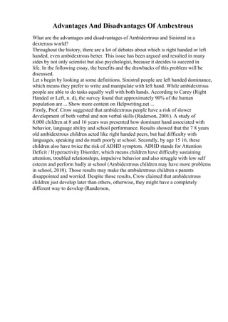 Advantages And Disadvantages Of Ambextrous
What are the advantages and disadvantages of Ambidextrous and Sinistral in a
dexterous world?
Throughout the history, there are a lot of debates about which is right handed or left
handed, even ambidextrous better. This issue has been argued and resulted in many
sides by not only scientist but also psychologist, because it decides to succeed in
life. In the following essay, the benefits and the drawbacks of this problem will be
discussed.
Let s begin by looking at some definitions. Sinistral people are left handed dominance,
which means they prefer to write and manipulate with left hand. While ambidextrous
people are able to do tasks equally well with both hands. According to Carey (Right
Handed or Left, n. d), the survey found that approximately 90% of the human
population are ... Show more content on Helpwriting.net ...
Firstly, Prof. Crow suggested that ambidextrous people have a risk of slower
development of both verbal and non verbal skills (Raderson, 2001). A study of
8,000 children at 8 and 16 years was presented how dominant hand associated with
behavior, language ability and school performance. Results showed that the 7 8 years
old ambidextrous children acted like right handed peers, but had difficulty with
languages, speaking and do math poorly at school. Secondly, by age 15 16, these
children also have twice the risk of ADHD symptom. ADHD stands for Attention
Deficit / Hyperactivity Disorder, which means children have difficulty sustaining
attention, troubled relationships, impulsive behavior and also struggle with low self
esteem and perform badly at school (Ambidextrous children may have more problems
in school, 2010). Those results may make the ambidextrous children s parents
disappointed and worried. Despite those results, Crow claimed that ambidextrous
children just develop later than others, otherwise, they might have a completely
different way to develop (Randerson,
 