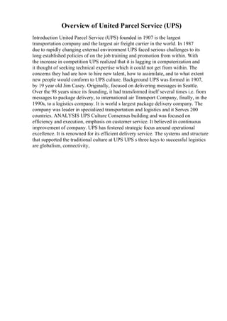 Overview of United Parcel Service (UPS)
Introduction United Parcel Service (UPS) founded in 1907 is the largest
transportation company and the largest air freight carrier in the world. In 1987
due to rapidly changing external environment UPS faced serious challenges to its
long established policies of on the job training and promotion from within. With
the increase in competition UPS realized that it is lagging in computerization and
it thought of seeking technical expertise which it could not get from within. The
concerns they had are how to hire new talent, how to assimilate, and to what extent
new people would conform to UPS culture. Background UPS was formed in 1907,
by 19 year old Jim Casey. Originally, focused on delivering messages in Seattle.
Over the 98 years since its founding, it had transformed itself several times i.e. from
messages to package delivery, to international air Transport Company, finally, in the
1990s, to a logistics company. It is world s largest package delivery company. The
company was leader in specialized transportation and logistics and it Serves 200
countries. ANALYSIS UPS Culture Consensus building and was focused on
efficiency and execution, emphasis on customer service. It believed in continuous
improvement of company. UPS has fostered strategic focus around operational
excellence. It is renowned for its efficient delivery service. The systems and structure
that supported the traditional culture at UPS UPS s three keys to successful logistics
are globalism, connectivity,
 