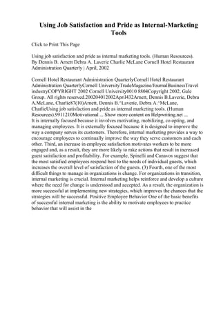 Using Job Satisfaction and Pride as Internal-Marketing
Tools
Click to Print This Page
Using job satisfaction and pride as internal marketing tools. (Human Resources).
By Dennis B. Arnett Debra A. Laverie Charlie McLane Cornell Hotel Restaurant
Administration Quarterly | April, 2002
Cornell Hotel Restaurant Administration QuarterlyCornell Hotel Restaurant
Administration QuarterlyCornell UniversityTradeMagazine/JournalBusinessTravel
industryCOPYRIGHT 2002 Cornell University0010 8804Copyright 2002, Gale
Group. All rights reserved.200204012002April432Arnett, Dennis B.Laverie, Debra
A.McLane, Charlie87(10)Arnett, Dennis B.^Laverie, Debra A.^McLane,
CharlieUsing job satisfaction and pride as internal marketing tools. (Human
Resources).9911210Motivational ... Show more content on Helpwriting.net ...
It is internally focused because it involves motivating, mobilizing, co opting, and
managing employees. It is externally focused because it is designed to improve the
way a company serves its customers. Therefore, internal marketing provides a way to
encourage employees to continually improve the way they serve customers and each
other. Third, an increase in employee satisfaction motivates workers to be more
engaged and, as a result, they are more likely to rake actions that result in increased
guest satisfaction and profitability. For example, Spinelli and Canavos suggest that
the most satisfied employees respond best to the needs of individual guests, which
increases the overall level of satisfaction of the guests. (3) Fourth, one of the most
difficult things to manage in organizations is change. For organizations in transition,
internal marketing is crucial. Internal marketing helps reinforce and develop a culture
where the need for change is understood and accepted. As a result, the organization is
more successful at implementing new strategies, which improves the chances that the
strategies will be successful. Positive Employee Behavior One of the basic benefits
of successful internal marketing is the ability to motivate employees to practice
behavior that will assist in the
 