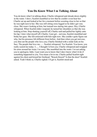 You Do Know What I m Talking About
You do know what I m talking about, Charlie whispered and shrunk down slightly
in the water. I don t, Scarlett mumbled so low that he couldn t even hear her.
Charlie sat up and looked at her for a moment before scooting close to her so that
he was right next to her. She was still sitting cross legged so he didn t get very
close. She wasn t looking at him, but instead was staring into space. Hey, Charlie
whispered. When Scarlett didn t respond, he turned her shoulders so that she was
looking at him. Stop shutting yourself off, Charlie said and pulled her lightly onto
his lap. I don t shut myself off, Charlie. I just get... nervous, Scarlett mumbled and
broke her gaze. She felt awkward with him right now. She couldn t quite figure out
why, but his presence felt different from before. And then when you get nervous,
you shut out the people who love you, Charlie finished with a snide look on his
face. The people that love me....... Scarlett whispered. Yes Scarlett. You know, you
really scared me today. I...... I thought I d lost you. Charlie whispered and wrapped
his arms around her waist. I m sorry. She mumbled into the water. I m not asking
you to apologize, babe. I just want you to know that I don t know what I d do if
something happened to you. You mean a lot to me. Charlie pulled Scarlett tight
against his chest and kissed her forehead. *Knock Knock* Is that the door? Scarlett
asked. Yeah I think so, Charlie sighed. I ll get it, Scarlett stood and
 