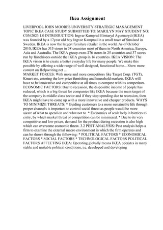 Ikea Assignment
LIVERPOOL JOHN MOORES UNIVERSITY STRATEGIC MANAGEMENT
TOPIC IKEA CASE STUDY SUBMITTED TO: MARILYN MAY STUDENT NO:
C0362023 1.0 INTRODUCTION: Ingvar Kamprad Elmtaryd Agunnaryd (IKEA)
was founded by a 17year old boy Ingvar Kamprad in a small town of Smaland in
Sweden. IKEA is now the largest furniture retailer in the world. As of October
2010, IKEA has 313 stores in 38 countries most of them in North America, Europe,
Asia and Australia. The IKEA group owns 276 stores in 25 countries and 37 stores
run by franchisees outside the IKEA group in 16 countries. IKEA VISION: The
IKEA vision is to create a better everyday life for many people. We make this
possible by offering a wide range of well designed, functional home... Show more
content on Helpwriting.net ...
MARKET FORCES: With more and more competitors like Target Corp. (TGT),
Kmart etc, entering the low price furnishing and household markets, IKEA will
have to be innovative and competitive at all times to compete with its competitors.
ECONOMIC FACTORS: Due to recession, the disposable income of people has
reduced, which is a big threat for companies like IKEA because the main target of
the company is middle class sector and if they stop spending due to recession, then
IKEA might have to come up with a more innovative and cheaper products. WAYS
TO MINIMIZE THREATS: * Guiding customers to a more sustainable life through
proper channels is important to control social threat as people would be more
aware of what to spend on and what not to. * Economies of scale help in barriers to
entry, by which market threat or competition can be minimized. * Due to its very
competitive and low prices, demand for the product during recession is also high
which can overcome economic threat. 3.2 PEST ANALYSIS: Pest analysis helps a
firm to examine the external macro environment in which the firm operates and
can be shown through the following: * POLITICAL FACTORS * ECONOMICAL
FACTORS * SOCIAL FACTORS * TECHNOLOGICAL FACTORS POLITICAL
FACTORS AFFECTING IKEA: Operating globally means IKEA operates in many
stable and unstable political conditions, i.e. developed and developing
 