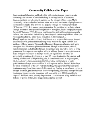 Community Collaboration Paper
Community collaboration and leadership, with emphasis upon entrepreneurial
leadership, and the role of sustained dialog in the application of economic
development and growth in rural regions, are the subjects of this essay. Multi
community collaboration is a broader, more horizontal interaction of people to meet
their common needs. This process is a popular strategy for rural development
(Wilkinson, 1992). It is an emergent process that does not just occur, but evolves
through a complex and dynamic integration of ecological, social and psychological
factors (Wilkinson, 1992). Because rural townships and settlements are generally
isolated, and tend to lack individually, in ecological, communityfield and other vital
resources to achieve... Show more content on Helpwriting.net ...
Though a private, therefore, closely held initiative, a project of the scope planned
could have never gotten off the drawing board without the input, support and
guidance of local leaders. Thousands of hours of discussion, planning and work
have gone into this master plan development. Though self interested, ethical,
transformational, global leadership can present new and innovative ways to bring
growth and development to a region, with, or without federal or state government
as its principal benefactor as Bridger asserts. In regions that have had no
appreciable growth or development in over 65 years, leadership, the creation and
funding of thousands of high quality jobs, is transformational. In majority poor,
black, underserved communities in the US, waiting on the federal or state
government to change ones condition, is no longer an option. Instead, Korshing s
assertion of adaption is the key. Notwithstanding, the approval of the local elite,
leaders converged and have succeeded in acquiring funding to transform a region, a
Bridger assertion, proven incorrect. Innovative planning, sustained dialog with local
leaders and entrepreneurial leadership will soon yield over 100 thousand jobs,
impact 3 Southern states, directly impact over 15 counties and bring an infusion of
billions of global dollars, into a region in desperate need of
 