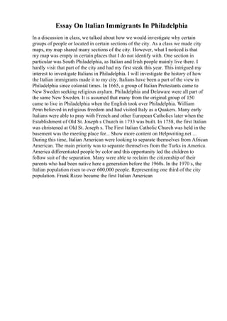 Essay On Italian Immigrants In Philadelphia
In a discussion in class, we talked about how we would investigate why certain
groups of people or located in certain sections of the city. As a class we made city
maps, my map shared many sections of the city. However, what I noticed is that
my map was empty in certain places that I do not identify with. One section in
particular was South Philadelphia, as Italian and Irish people mainly live there. I
hardly visit that part of the city and had my first steak this year. This intrigued my
interest to investigate Italians in Philadelphia. I will investigate the history of how
the Italian immigrants made it to my city. Italians have been a part of the view in
Philadelphia since colonial times. In 1665, a group of Italian Protestants came to
New Sweden seeking religious asylum. Philadelphia and Delaware were all part of
the same New Sweden. It is assumed that many from the original group of 150
came to live in Philadelphia when the English took over Philadelphia. William
Penn believed in religious freedom and had visited Italy as a Quakers. Many early
Italians were able to pray with French and other European Catholics later when the
Establishment of Old St. Joseph s Church in 1733 was built. In 1758, the first Italian
was christened at Old St. Joseph s. The First Italian Catholic Church was held in the
basement was the meeting place for... Show more content on Helpwriting.net ...
During this time, Italian American were looking to separate themselves from African
American. The main priority was to separate themselves from the Turks in America.
America differentiated people by color and this opportunity led the children to
follow suit of the separation. Many were able to reclaim the citizenship of their
parents who had been native here a generation before the 1960s. In the 1970 s, the
Italian population risen to over 600,000 people. Representing one third of the city
population. Frank Rizzo became the first Italian American
 