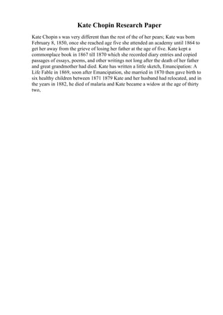 Kate Chopin Research Paper
Kate Chopin s was very different than the rest of the of her pears; Kate was born
February 8, 1850, once she reached age five she attended an academy until 1864 to
get her away from the grieve of losing her father at the age of five. Kate kept a
commonplace book in 1867 till 1870 which she recorded diary entries and copied
passages of essays, poems, and other writings not long after the death of her father
and great grandmother had died. Kate has written a little sketch, Emancipation: A
Life Fable in 1869, soon after Emancipation, she married in 1870 then gave birth to
six healthy children between 1871 1879 Kate and her husband had relocated, and in
the years in 1882, he died of malaria and Kate became a widow at the age of thirty
two,
 