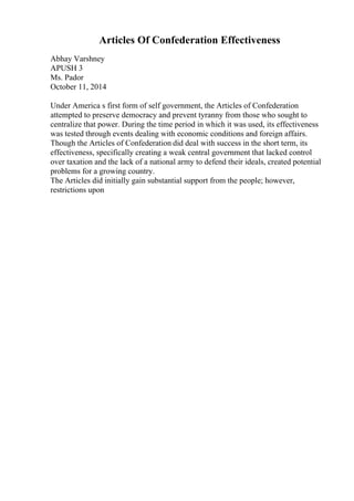 Articles Of Confederation Effectiveness
Abhay Varshney
APUSH 3
Ms. Pador
October 11, 2014
Under America s first form of self government, the Articles of Confederation
attempted to preserve democracy and prevent tyranny from those who sought to
centralize that power. During the time period in which it was used, its effectiveness
was tested through events dealing with economic conditions and foreign affairs.
Though the Articles of Confederation did deal with success in the short term, its
effectiveness, specifically creating a weak central government that lacked control
over taxation and the lack of a national army to defend their ideals, created potential
problems for a growing country.
The Articles did initially gain substantial support from the people; however,
restrictions upon
 