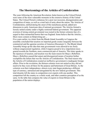 The Shortcomings of the Articles of Confederation
The years following the American Revolution, better known as the Critical Period,
were some of the most vulnerable moments in the extensive history of the United
States. The Critical Period is infamous for a post war recession, disorganization and
competition of states, as well as a total lack of unity about the nation. The Articles of
Confederation, ratified during the onset of this tumultuous period, added new
dimension to early Americans idea of national government. The Articles formed a
loosely united country under a highly restricted federal government. This apparent
aversion of strong central government was rooted in the former colonists fear of a
sequel to their monarchial horror that was England. Some believe that the Articles...
Show more content on Helpwriting.net ...
Five years earlier, in a letter from the Rhode Island Assembly to Congress the
assembly concluded that taxation on imported goods creates inequality between the
commercial and the agrarian societies of America (Document 1). The Rhode Island
Assembly brings up the idea that state governments were allowed to tax freely
without congressional regulation, while Congress posed to levy importation taxes
geared towards the Northern, more commercial part of America. This letter speaks to
the injustices of taxation, and taxation was the main reason for Shays s Rebellion.
Shays s Rebellion caused that unjust and disorganized means of taxation further
exemplifies the failure that was the Articles of Confederation. The final reason why
the Articles of Confederation created an ineffective government is inadequate foreign
affairs. Prior to the revolution, the thirteen colonies were not united as they did not
need to be they were all there for the purpose and betterment of Great Britain. As the
colonists won their independence, almost every state began producing a different
type of currency, untracked and unregulated by the new federal government. This
total disunity left the states in competition over exports with one another. This
competition left the country as a whole weak, and other countries perception of us the
same. In the table that compares the value of exports to Great Britain to the
population of the nation displays
 