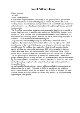 Sacred Pathways Essay
Kortny Huprich
10/16/16
Sacred Pathways Essay
Christians are all prescribed the same things in our spiritual lives to get closer to
God, which consists of quiet time and going to church. But, what if that is not
working for you in your spiritual journey? In this book Sacred Pathways, it addresses
different ways we can rekindle our relationship with God through the nine spiritual
temperaments.
The first of the nine spiritual temperaments is a naturalist, they love to be outside in
nature, they learn more by watching then reading and find fulfilling thoughts in the
parables of Christ. The best time for them to worship God is at the dawn break, for
this is when they can really connect with him and not be distracted by the others. A
naturalist ... Show more content on Helpwriting.net ...
They want to be surrounded by beauty and intellectuals, enthusiasts want to
experience the concepts not just know them. These kind of people spend a lot of
time listening to the word of the lord, but need to learn how to incorporate it into
their life more. We could say they need to love God through adoration like the
people who have the contemplatives spiritual skill. It is necessarily for them to
always serve God do his will and accomplish things in his honor. These type of
people practice acts of devotion, they meditative in prayer, and do daily devotions.
The last spiritual gift is intellectual, by loving God with the mind. These type of
people with this gift like to study the bible like on certain topics, they are influenced
by personality and feed on intellectual activities. They tend to invest in a bible study,
read understanding scripture books, listen to theology tapes and study the 7 basic
topics of theology.
As we learned in Sacred pathways we may all be prescribed the same things to get
closer to God, but in reality God made us different. worshiping and building a
deeper connection with him is just one way we are all different. Through this book
with the nine sacred temperaments, we can see fully how we can get closer to God
depending on your spiritual
 