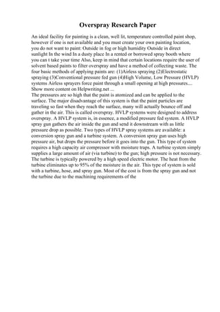 Overspray Research Paper
An ideal facility for painting is a clean, well lit, temperature controlled paint shop,
however if one is not available and you must create your own painting location,
you do not want to paint: Outside in fog or high humidity Outside in direct
sunlight In the wind In a dusty place In a rented or borrowed spray booth where
you can t take your time Also, keep in mind that certain locations require the user of
solvent based paints to filter overspray and have a method of collecting waste. The
four basic methods of applying paints are: (1)Airless spraying (2)Electrostatic
spraying (3)Conventional pressure fed gun (4)High Volume, Low Pressure (HVLP)
systems Airless sprayers force paint through a small opening at high pressures....
Show more content on Helpwriting.net ...
The pressures are so high that the paint is atomized and can be applied to the
surface. The major disadvantage of this system is that the paint particles are
traveling so fast when they reach the surface, many will actually bounce off and
gather in the air. This is called overspray. HVLP systems were designed to address
overspray. A HVLP system is, in essence, a modified pressure fed system. A HVLP
spray gun gathers the air inside the gun and send it downstream with as little
pressure drop as possible. Two types of HVLP spray systems are available: a
conversion spray gun and a turbine system. A conversion spray gun uses high
pressure air, but drops the pressure before it goes into the gun. This type of system
requires a high capacity air compressor with moisture traps. A turbine system simply
supplies a large amount of air (via turbine) to the gun; high pressure is not necessary.
The turbine is typically powered by a high speed electric motor. The heat from the
turbine eliminates up to 95% of the moisture in the air. This type of system is sold
with a turbine, hose, and spray gun. Most of the cost is from the spray gun and not
the turbine due to the machining requirements of the
 