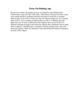 Essay On Bathing Ape
Do you ever wonder why people go crazy over Supreme and a Bathing Ape?
Fashion takes a big role in the world today. Think about it what person doesn t want
to go outside and have confidence that they look good in what they re wearing?
Did you know in all of the U.S there are only two Supreme shops one in LA and the
other in NYC. If we re talking worldwide there are only 9. A Bathing Ape (aka
Bape) there are 42 stores worldwide but like Supreme there are two in the U.S.
Supreme and Bape are huge in the streetwear industry they collaborate with so many
other companies. A Bathing Ape is a Japanese clothing company that is big in the
streetwear industry. Bape was started by a man named Nigo the brand was started in
the early 1990 s. Bape s
 