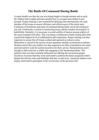 The Battle Of Command During Battle
A major hurdle was thus the war was being fought in foreign terrains and as such,
the soldiers had to adapt and learn quickly how to navigate and combat in new
grounds. Proper training is also essential for defining roles and functions for each
member of the troops to ensure efficiency and effectiveness of the entire units.
Confusion of formations and chain of command during battle can be devastating to
any unit. Uniformity is crucial in minimizing losses and the number of casualties in
battlefields. Similarly, it is neccesary to avoid conflict of interest among soldiers of
the same troopand with allies. This war being a collaborative battle among allies thus
required the highest level of collaboration and cooperation. Proper training was thus
important to ensure that all troops worked and operated as cohesive units.
Motivation is crucial in the success of any operation whether economical or military.
Workers and in this case soldiers are thus required to be fully committed to the cause
and motivated to work for certain incentives for their service. Remunerations aren t
enough to fully motivate a soldier into engaging in life threatening battles. The
political class was thus similarly influential ion offering the servicemen proper
incentives to ensure that they were motivated to perform the duties assigned to them
despite the obvious risks and hardships that they would incur. American soldiers were
largely motivated to participate in the war because of the promises that
 