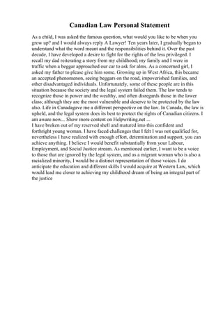 Canadian Law Personal Statement
As a child, I was asked the famous question, what would you like to be when you
grow up? and I would always reply A Lawyer! Ten years later, I gradually began to
understand what the word meant and the responsibilities behind it. Over the past
decade, I have developed a desire to fight for the rights of the less privileged. I
recall my dad reiterating a story from my childhood; my family and I were in
traffic when a beggar approached our car to ask for alms. As a concerned girl, I
asked my father to please give him some. Growing up in West Africa, this became
an accepted phenomenon, seeing beggars on the road, impoverished families, and
other disadvantaged individuals. Unfortunately, some of these people are in this
situation because the society and the legal system failed them. The law tends to
recognize those in power and the wealthy, and often disregards those in the lower
class; although they are the most vulnerable and deserve to be protected by the law
also. Life in Canadagave me a different perspective on the law. In Canada, the law is
upheld, and the legal system does its best to protect the rights of Canadian citizens. I
am aware now... Show more content on Helpwriting.net ...
I have broken out of my reserved shell and matured into this confident and
forthright young woman. I have faced challenges that I felt I was not qualified for,
nevertheless I have realized with enough effort, determination and support, you can
achieve anything. I believe I would benefit substantially from your Labour,
Employment, and Social Justice stream. As mentioned earlier, I want to be a voice
to those that are ignored by the legal system, and as a migrant woman who is also a
racialized minority, I would be a distinct representation of those voices. I do
anticipate the education and different skills I would acquire at Western Law, which
would lead me closer to achieving my childhood dream of being an integral part of
the justice
 