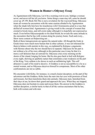 Women in Homer s Odyssey Essay
As Agamemnon tells Odysseus, Let it be a warning even to you. Indulge a woman
never, and never tell her all you know. Some things a man may tell, some he should
cover up. (P.199, Book XI) This is not a revelation for the wayward King. Odysseus
treats all women he encounters with the same caution alluded to by Agamemnon
when the shade tells him how his treacherous wife Clytemnestra acted in a way that
defiled all women kind. Agamemnon is giving words to the concept of women that
existed in Greek times, and still exists today although it is hopefully not expressed as
much. Even before Odysseusspeaks to his dead friend, he reveals the same attitude in
the encounters that he has with women along his journey home. Each and every...
Show more content on Helpwriting.net ...
Both of these transgressions are against the natural order. All though the Gods in
Greek times were much more human that in other cultures, it was not tolerated for
them to behave with mortals in this way, as explained by Kalypso s arguments
with Hermes about why the two should have to separate. Odysseus for his part is
not without a lie of his own; although in this particular case it may be that it is
more a self delusion than an outward lie. Odysseus cries every morning on the
shores of the island, longing for home. But he also goes back to bed with Kalypso
every night, showing an apathetic nature that constitutes a rare weakness on the part
of the King. Very seldom is he shown in such an unflattering light. This self
delusion is a part of his need to deceive. A Goddess is not as susceptible to a lie as a
mortal woman, and so Odysseus deceives himself to compensate. Most of his other
confrontations are not as subtle.
His encounter with Kirke, for instance, is a much cleaner deception, on the part of the
adventurer and the Goddess. Kirke lures the men into her cave with promises of food
and treasure, but then transforms them into animals. Odysseus men, famished from
their days at sea, let down their guard and approach the cave. When they are trapped,
Odysseus does not hesitate to come and rescue them. His answer to the Goddess is
another deception, a similar tactic to that of all the various encounters that he has,
both with women and with men
 