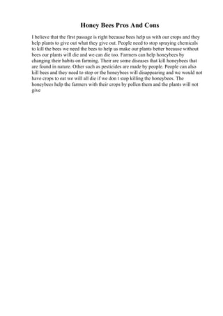 Honey Bees Pros And Cons
I believe that the first passage is right because bees help us with our crops and they
help plants to give out what they give out. People need to stop spraying chemicals
to kill the bees we need the bees to help us make our plants better because without
bees our plants will die and we can die too. Farmers can help honeybees by
changing their habits on farming. Their are some diseases that kill honeybees that
are found in nature. Other such as pesticides are made by people. People can also
kill bees and they need to stop or the honeybees will disappearing and we would not
have crops to eat we will all die if we don t stop killing the honeybees. The
honeybees help the farmers with their crops by pollen them and the plants will not
give
 
