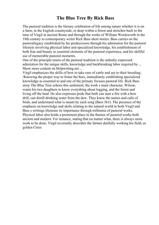 The Blue Tree By Rick Bass
The pastoral tradition is the literary celebration of life among nature whether it is on
a farm, in the English countryside, or deep within a forest and stretches back to the
time of Virgil in ancient Rome and through the works of William Wordsworth in the
18th century to contemporary writer Rick Bass short stories. Bass carries on the
pastorallegacy established by his predecessors through his admiration for the pastoral
lifestyle involving physical labor and specialized knowledge, his establishment of
both fear and beauty as essential elements of the pastoral experience, and his skillful
use of memorable pastoral moments.
One of the principle tenets of the pastoral tradition is the ardently expressed
admiration for the unique skills, knowledge and backbreaking labor required by ...
Show more content on Helpwriting.net ...
Virgil emphasizes the skills of how to take care of cattle and see to their breeding;
/Knowing the proper way to foster the bees, immediately establishing specialized
knowledge as essential to and one of the primary focuses pastoral life. Rick Bass
story The Blue Tree echoes this sentiment; the work s main character, Wilson,
wants his two daughters to know everything about logging, and the forest and
living off the land. He also expresses pride that both can start a fire with a bow
drill, can distill drinking water from the dew. They know the names and calls of
birds, and understand what is meant by each song (Bass 361). The presence of the
emphasis on knowledge and skills relating to the natural world in both Virgil and
Bass s writings illustrate its importance through millennia of pastoral works.
Physical labor also holds a prominent place in the themes of pastoral works both
ancient and modern. For instance, stating that no matter what, there is always more
work to be done, Virgil reverently describes the farmer dutifully working his field; as
golden Ceres
 