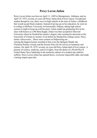 Percy Lavon Julian
Percy Lavon Julian was born on April 11, 1899 in Montgomery, Alabama, and on
April 19, 1975, seventy six year old Percy Julian died of liver cancer. Exceptional
student though he was, there were no high schools at the time of Julian s childhood
that would accept black students. Instead of giving up on his education, he went on
to college at DePauw University in Greencastle, Indiana, taking high school
courses at night to keep up with his peers. Julian ended up graduating first in his
class with honors as a Phi Beta Kappa. Julian was then accepted to Harvard
University where he finished his master s degree, later earning his doctorate at the
University of Vienna in Austria. Even before he finished his college career, Percy
Julian s discoveries... Show more content on Helpwriting.net ...
Among the biggest honors awarded to him were the Spingarn Medal, the
Chemical Pioneer Award, and the Procter Prize for his service to humanity and
science. On April 19, 1975, seventy six year old Percy Julian died of liver cancer. A
pioneer of science, medicine, and civil rights, from the decks of a World War II
United States Navy battleship to the medicine cabinet of a modern day arthritis
sufferer, Percy Lavon Julian has opened doors, overcome impossible odds, and made
a lasting impact upon this
 
