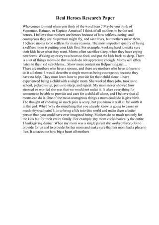 Real Heroes Research Paper
Who comes to mind when you think of the word hero ? Maybe you think of
Superman, Batman, or Captain America? I think of all mothers to be the real
heroes. I believe that mothers are heroes because of how selfless, caring, and
courageous they are. Superman might fly, and save lives, but mothers make them.
I believe moms to be selfless for many reasons. The most important quality of being
a selfless mom is putting your kids first. For example, working hard to make sure
their kids have what they want. Moms often sacrifice sleep, when they have crying
newborns. Waking up every two hours to feed, and put the kids back to sleep. There
is a lot of things moms do that us kids do not appreciate enough. Moms will often
listen to their kid s problems... Show more content on Helpwriting.net ...
There are mothers who have a spouse, and there are mothers who have to learn to
do it all alone. I would describe a single mom as being courageous because they
have no help. They must learn how to provide for their child alone. I have
experienced being a child with a single mom. She worked three jobs, took us to
school, picked us up, put us to sleep, and repeat. My mom never showed how
stressed or worried she was that we would not make it. It takes everything for
someone to be able to provide and care for a child all alone, and I believe that all
moms can do it. One of the most courageous things a mom could do is give birth.
The thought of enduring so much pain is scary, but you know it will all be worth it
in the end. Why? Why do something that you already know is going to cause so
much physical pain? It is to bring a life into this world and make them a better
person than you could have ever imagined being. Mothers do so much not only for
the kids but for their entire family. For example, my mom cooks basically the entire
Thanksgiving dinner. When my mom was a single parent she worked three jobs to
provide for us and to provide for her mom and make sure that her mom had a place to
live. It amazes me how big a heart all mothers
 