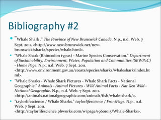 Bibliography #2 " Whale Shark ."  The Province of New Brunswick Canada . N.p., n.d. Web. 7 Sept. 2011. <http://www.new-brunswick.net/new-brunswick/sharks/species/whale.html>. "Whale Shark (Rhincodon typus) - Marine Species Conservation."  Department of Sustainability, Environment, Water, Population and Communities (SEWPaC) - Home Page . N.p., n.d. Web. 7 Sept. 2011. <http://www.environment.gov.au/coasts/species/sharks/whaleshark/index.html>. "Whale Sharks - Whale Shark Pictures - Whale Shark Facts - National Geographic."  Animals - Animal Pictures - Wild Animal Facts - Nat Geo Wild - National Geographic . N.p., n.d. Web. 7 Sept. 2011. <http://animals.nationalgeographic.com/animals/fish/whale-shark/>. "taylorlifescience / Whale Sharks."  taylorlifescience / FrontPage . N.p., n.d. Web. 7 Sept. 2011. <http://taylorlifescience.pbworks.com/w/page/19601015/Whale-Sharks>. 
