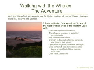 Walking with the Whales:  The Adventure Walk the Whale Trail with experienced facilitators and learn from the Whales, the tides, the rocks, the wind and yourself. 5 Days facilitated “slack-packing” in one of the most pristine areas of the Western Cape with: Gifted and experienced facilitation  The safety and assurance of a qualified Mountain Guide Five-star wilderness catering Overnight portage by local school learners to raise funds for their schools Open-plan cottage accommodation each night Great company & great conversations with a diverse range of South African business leader peers Great South African wine! © Light Consulting 2010 