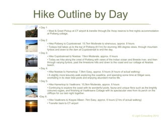 Hike Outline by Day Day 1 Meet & Greet Pickup at CT airport & transfer through De Hoop reserve to first nights accommodation at Potberg cottage. Day 2 Hike Potberg to Cupidoskraal: 15.7km Moderate to strenuous, approx. 8 hours Todays trail takes us to the top of Potberg (611m) for stunning 360 degree views, through mountain fynbos and down to the dam at Cupidoskraal to end the day. Day 3: Hike Cupidoskraal to Noetsie: 15km Moderate, approx. 8 hours Today we hike along the crest of Potberg with views of the Indian ocean and Breede river, and then through varying fynbos, past the limestone hills and down to the coast and our cottage at Noetsie beach. Day 4: Hike Noetsie to Hamerkop: 7,8km Easy, approx. 6 hours (4 hours of actual walking) A slightly more leisurely walk exploring the coastline, and spending some time at Stilgat cave, snorkeling in its clear tidal pools and enjoying abundant marine life. Day 5: Hike Hamerkop to Vaalkrans: 10,5km Moderate, approx. 6 hours Continuing to explore the coast with its wonderful pools, fauna and unique flora such as the brightly coloured vygies, and finishing at Vaalkraans Cottage with its spectacular view from its perch on the clifftops for our last night together. Day 6: Hike Vaalkrans to Koppie Alleen: 7km Easy, approx. 6 hours (2 hrs of actual walking) Transfer back to CT airport © Light Consulting 2010 