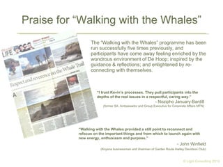 Praise for “Walking with the Whales” The “Walking with the Whales” programme has been run successfully five times previously, and participants have come away feeling enriched by the wondrous environment of De Hoop; inspired by the guidance & reflections; and enlightened by re-connecting with themselves. “ Walking with the Whales provided a still point to reconnect and refocus on the important things and from which to launch again with new energy, enthusiasm and purpose.” John Winfield (Knysna businessman and chairman of Garden Route Harley Davidson Club) “ I trust Kevin’s processes. They pull participants into the depths of the real issues in a respectful, caring way.” - Nozipho January-Bardill (former SA. Ambassador and Group Executive for Corporate Affairs MTN) © Light Consulting 2010 