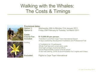Walking with the Whales:  The Costs & Timings Provisional dates: Option 1: Wednesday 26th to Monday 31st January 2011 Option 2:  Friday 25th February to Tuesday 1st March 2011   Costs: Course Fee: R 15,000.00 per person Included:    - Transfers to and from Cape Town International Airport -6 days Leadership Development Facilitation and Professional Trail Guiding -2 Facilitators for 10 participants -Whale Trail fees and conservation costs -Overnight portage of personal effects -Social Responsibility support of local school -5 star trail catering, drinks & accommodation for 5 nights and 6 days; Excluded: Flights to Cape Town International © Light Consulting 2010 