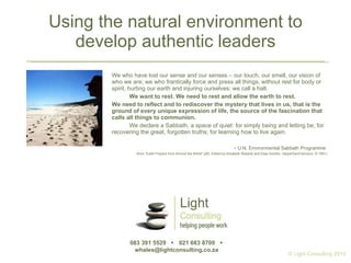 Using the natural environment to develop authentic leaders We who have lost our sense and our senses – our touch, our smell, our vision of who we are; we who frantically force and press all things, without rest for body or spirit, hurting our earth and injuring ourselves: we call a halt. We want to rest. We need to rest and allow the earth to rest. We need to reflect and to rediscover the mystery that lives in us, that is the ground of every unique expression of life, the source of the fascination that calls all things to communion. We declare a Sabbath, a space of quiet: for simply being and letting be; for recovering the great, forgotten truths; for learning how to live again. -  U.N. Environmental Sabbath Programme  (from “Earth Prayers from Around the World” p92, Edited by Elizabeth Roberts and Elias Amidon. HarperSanFrancisco, © 1991) 083 391 5529     021 683 8700     whales@lightconsulting.co.za  © Light Consulting 2010 