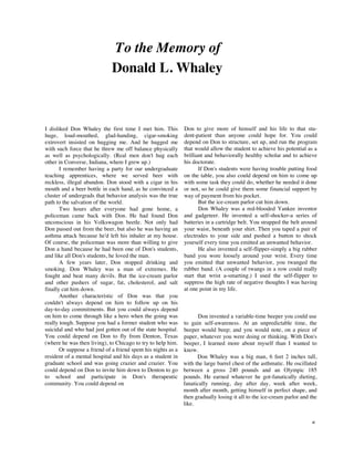 To the Memory of
                              Donald L. Whaley



I disliked Don Whaley the first time I met him. This           Don to give more of himself and his life to that stu-
huge, loud-mouthed, glad-handing, cigar-smoking                dent-patient than anyone could hope for. You could
extrovert insisted on hugging me. And he hugged me             depend on Don to structure, set up, and run the program
with such force that he threw me off balance physically        that would allow the student to achieve his potential as a
as well as psychologically. (Real men don't hug each           brilliant and behaviorally healthy scholar and to achieve
other in Converse, Indiana, where I grew up.)                  his doctorate.
       I remember having a party for our undergraduate                If Don's students were having trouble putting food
teaching apprentices, where we served beer with                on the table, you also could depend on him to come up
reckless, illegal abandon. Don stood with a cigar in his       with some task they could do, whether he needed it done
mouth and a beer bottle in each hand, as he convinced a        or not, so he could give them some financial support by
cluster of undergrads that behavior analysis was the true      way of payment from his pocket.
path to the salvation of the world.                                   But the ice-cream parlor cut him down.
       Two hours after everyone had gone home, a                      Don Whaley was a red-blooded Yankee inventor
policeman came back with Don. He had found Don                 and gadgeteer. He invented a self-shocker-a series of
unconscious in his Volkswagon beetle. Not only had             batteries in a cartridge belt. You strapped the belt around
Don passed out from the beer, but also he was having an        your waist, beneath your shirt. Then you taped a pair of
asthma attack because he'd left his inhaler at my house.       electrodes to your side and pushed a button to shock
Of course, the policeman was more than willing to give         yourself every time you emitted an unwanted behavior.
Don a hand because he had been one of Don's students,                 He also invented a self-flipper-simply a big rubber
and like all Don's students, he loved the man.                 band you wore loosely around your wrist. Every time
       A few years later, Don stopped drinking and             you emitted that unwanted behavior, you twanged the
smoking. Don Whaley was a man of extremes. He                  rubber band. (A couple of twangs in a row could really
fought and beat many devils. But the ice-cream parlor          start that wrist a-smarting.) I used the self-flipper to
and other pushers of sugar, fat, cholesterol, and salt         suppress the high rate of negative thoughts I was having
finally cut him down.                                          at one point in my life.
       Another characteristic of Don was that you
couldn't always depend on him to follow up on his
day-to-day commitments. But you could always depend
on him to come through like a hero when the going was                 Don invented a variable-time beeper you could use
really tough. Suppose you had a former student who was         to gain self-awareness. At an unpredictable time, the
suicidal and who had just gotten out of the state hospital.    beeper would beep; and you would note, on a piece of
You could depend on Don to fly from Denton, Texas              paper, whatever you were doing or thinking. With Don's
(where he was then living), to Chicago to try to help him.     beeper, I learned more about myself than I wanted to
       Or suppose a friend of a friend spent his nights as a   know.
resident of a mental hospital and his days as a student in           Don Whaley was a big man, 6 feet 2 inches tall,
graduate school and was going crazier and crazier. You         with the large barrel chest of the asthmatic. He oscillated
could depend on Don to invite him down to Denton to go         between a gross 240 pounds and an Olympic 185
to school and participate in Don's therapeutic                 pounds. He earned whatever he got-fanatically dieting,
community. You could depend on                                 fanatically running, day after day, week after week,
                                                               month after month, getting himself in perfect shape, and
                                                               then gradually losing it all to the ice-cream parlor and the
                                                               like.


                                                                                                                        xi
 