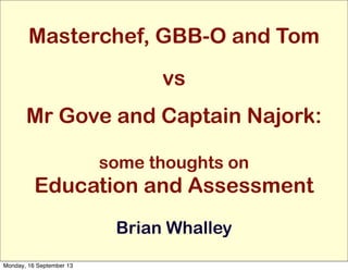 Masterchef, GBB-O and Tom
vs
Mr Gove and Captain Najork:
some thoughts on
Education and Assessment
Brian Whalley
Monday, 16 September 13
 