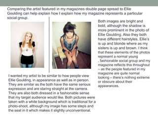 Comparing the artist featured in my magazines double page spread to Ellie Goulding can help explain how I explain how my magazine represents a particular social group.Both images are bright and bold, although the shadow is more prominent in the photo of Ellie Goulding. Also they both have different hairstyles, Ellie’s is up and blonde where as my sisters is up and brown. I think that these elements of the photos represent a normal young , fashionable social group and my magazine reflects this throughout – as the people featured in my magazine are quite normal looking – there’s nothing extreme or obscure about their appearances. I wanted my artist to be similar to how people view Ellie Goulding, in appearance as well as in person. They are similar as the both have the same serious expression and are staring straight at the camera. They are also both dressed in a fashionable sense that my target audience would like. Both pictures were taken with a white background which is traditional for a photo-shoot, although my image has some steps and the seat in it which makes it slightly unconventional.