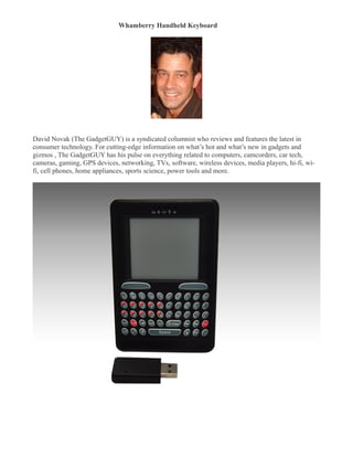 Whamberry Handheld Keyboard
�




David Novak (The GadgetGUY) is a syndicated columnist who reviews and features the latest in
consumer technology. For cutting-edge information on what’s hot and what’s new in gadgets and
gizmos , The GadgetGUY has his pulse on everything related to computers, camcorders, car tech,
cameras, gaming, GPS devices, networking, TVs, software, wireless devices, media players, hi-fi, wi-
fi, cell phones, home appliances, sports science, power tools and more.
 