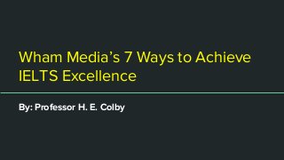 Wham Media’s 7 Ways to Achieve
IELTS Excellence
By: Professor H. E. Colby
 