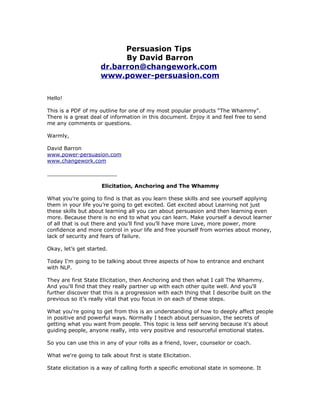 Persuasion Tips
                           By David Barron
                     dr.barron@changework.com
                     www.power-persuasion.com


Hello!

This is a PDF of my outline for one of my most popular products “The Whammy”.
There is a great deal of information in this document. Enjoy it and feel free to send
me any comments or questions.

Warmly,

David Barron
www.power-persuasion.com
www.changework.com

_____________________

                     Elicitation, Anchoring and The Whammy

What you’re going to find is that as you learn these skills and see yourself applying
them in your life you’re going to get excited. Get excited about Learning not just
these skills but about learning all you can about persuasion and then learning even
more. Because there is no end to what you can learn. Make yourself a devout learner
of all that is out there and you’ll find you’ll have more Love, more power, more
confidence and more control in your life and free yourself from worries about money,
lack of security and fears of failure.

Okay, let’s get started.

Today I'm going to be talking about three aspects of how to entrance and enchant
with NLP.

They are first State Elicitation, then Anchoring and then what I call The Whammy.
And you'll find that they really partner up with each other quite well. And you'll
further discover that this is a progression with each thing that I describe built on the
previous so it’s really vital that you focus in on each of these steps.

What you're going to get from this is an understanding of how to deeply affect people
in positive and powerful ways. Normally I teach about persuasion, the secrets of
getting what you want from people. This topic is less self serving because it's about
guiding people, anyone really, into very positive and resourceful emotional states.

So you can use this in any of your rolls as a friend, lover, counselor or coach.

What we're going to talk about first is state Elicitation.

State elicitation is a way of calling forth a specific emotional state in someone. It
 