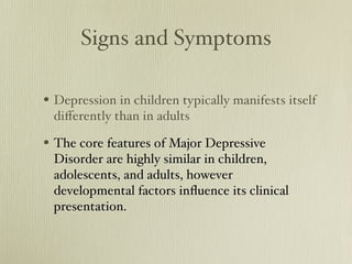 Signs and Symptoms
• Depression in children typically manifests
itself differently than in adults
• The core features of Major Depressive
Disorder are highly similar in children,
adolescents, and adults, however
developmental factors influence its clinical
presentation.
 