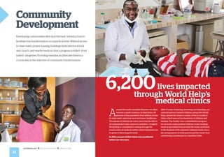 14
worldhelp.net fb.com/worldhelp @world_help
A
round the world, treatable illnesses can often
become a death sentence. In Haiti alone, 40
percent of the population lives without access
to clean water, and even more lack basic healthcare.
Thousands of children die every year from the effects
of contaminated water and poor sanitation—a tragedy
World Help is committed to ending through the
construction of medical centers where treatment can
be given to those in grave need.
In 2013, one part of that vision was manifested
before our very eyes.
After 12 years of praying, dreaming, and planning, our
national partner Danita’s Children, along with World
Help, opened the doors to a state-of-the-art medical
clinic, which now serves hundreds of children and
families. The facility runs a rehabilitation program
for severely malnourished children, hosts traveling
medical specialists from around the world, and tends
to the students of the adjoined children’s home. It is a
life-saving answer to bold prayers and the result of an
unwavering commitment to a healthier Haiti.
6,200lives impacted
through World Help’s
medical clinics
Community
Development
Developing communities often lack the basic infrastructure to
facilitate true transformation on a practical level. Without access
to clean water, proper housing, buildings dedicated for school
and church, and nearby medical clinics, progress is stifled—if not
halted—altogether. Providing essential facilities like these is a
crucial step in the objective of community transformation.
 