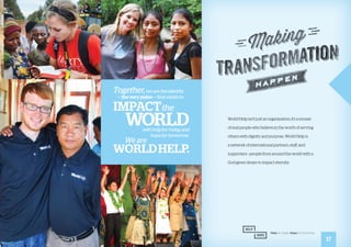World Help isn’t just an organization; it’s a mosaic
of real people who believe in the worth of serving
others with dignity and purpose. World Help is
a network of international partners, staff, and
supporters—people from around the world with a
God-given desire to impact eternity.
17
Together,we are the identity
— the very pulse — that exists to
impactthe
worldwith help for today and
hope for tomorrow.
We are
WorldHelp.
 