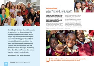 18
worldhelp.net fb.com/worldhelp @world_help
World Help is the child who sells lemonade
to raise money for clean water and the
business owner funding projects. World
Help is stay-at-home moms campaigning
on social media, bloggers who lend their
words and their voices, caretakers who
serve nutritious meals to our sponsored
children, and church planters who risk
their lives to share the Gospel. World Help
is the church in rural America that comes
together to build a medical clinic.
World Help is you. World Help is us.
“What I love about World Help is this:
They find where God is working and
meet Him there—partnering with those
who are already doing a great work
helping people in relative countries
and providing them support.”
After Michele-Lyn Ault and her husband,
Jay, visited Haiti as young adults, she
remembers praying, “Bring us back here,
Lord. Haiti has my heart.” Over the next
15 years, she dreamed of returning—even
sending Jay on several trips to Haiti by
himself—but her prayer remained the
same. “Bring us back here.”
She believes that prayer was answered
when they were both invited to travel
with World Help to Haiti in March 2013.
While there, they met their sponsored
children, witnessed the dedication of a
new medical clinic, served impoverished
families from the local community, and so
much more.
Visit worldhelp.net/trips and learn more about the opportunities
to go with us where God is working around the world.
Trip Participant
Michele-Lyn Ault
 