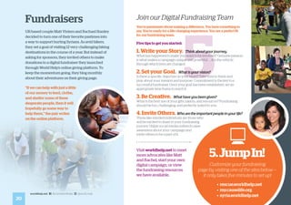 5
20
worldhelp.net fb.com/worldhelp @world_help
Fundraisers
UK-based couple Matt Vinters and Rachael Stanley
decided to turn one of their favorite pastimes into
a way to support hurting Syrians. As avid hikers,
they set a goal of visiting 12 very challenging hiking
destinations in the course of a year. But instead of
asking for sponsors, they invited others to make
donations to a digital fundraiser they launched
through World Help’s online giving platform. To
keep the momentum going, they blog monthly
about their adventures on their giving page.
“If we can help with just a little
of our money to feed, clothe,
and shelter some of these
desperate people, then it will
hopefully go some way to
help them,” the pair writes
on the online platform.
Visit worldhelp.net to meet
more advocates like Matt
and Rachel, start your own
digital campaign, or view
the fundraising resources
we have available.
Join our Digital Fundraising Team
You’re passionate about making a difference. You have something to
say. You’re ready for a life-changing experience. You are a perfect fit
for our fundraising team.
Five tips to get you started:
1. Write your Story. Think about your journey.
What has happened to make you want to be involved? Genuine passion
is what makes a campaign unique and powerful . . . it is the vehicle
through which lives are changed.
2. Set your Goal. What is your vision?
Is there a specific objective on your heart? Take time to think and
pray about your mission and purpose. Commitment is the key to a
successful fundraiser. Once your goal has been established, set an
appropriate time frame to reach it.
3. Be Creative. What have you been given?
What is the best use of your gifts, talents, and resources? Fundraising
should be fun, challenging, and perfectly suited to you.
4. Invite Others. Whoaretheimportantpeopleinyourlife?
These like-minded individuals are those who
will be excited to share in your fundraising
journey. Utilize social media outlets to raise
awareness about your campaign and
invite others to be a part of it.
5.JumpIn!
Customize your fundraising
page by visiting one of the sites below —
it only takes five minutes to set up!
			 • rescue.worldhelp.net
			 • my.causelife.org
			 • syria.worldhelp.net
 