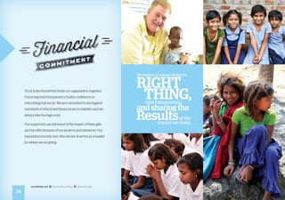 Trust is the thread that holds our organization together.
Practicing total transparency builds confidence in
everything that we do. We are committed to the highest
standards of ethical and financial accountability and we
always take the high road.
Our supporters are informed of the impact of their gifts
and the effectiveness of our projects and initiatives. Our
reputation not only says who we are, it serves as a marker
for where we are going.
We believe in always doing the
RIGHT
THING,total transparency,
and sharing the
Resultsof the
impact we make.
24
worldhelp.net fb.com/worldhelp @world_help
 