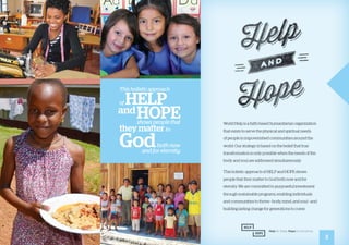 World Help is a faith-based humanitarian organization
that exists to serve the physical and spiritual needs
of people in impoverished communities around the
world. Our strategy is based on the belief that true
transformation is only possible when the needs of the
body and soul are addressed simultaneously.
This holistic approach of HELP and HOPE shows
people that they matter to God both now and for
eternity. We are committed to purposeful investment
through sustainable programs, enabling individuals
and communities to thrive—body, mind, and soul—and
building lasting change for generations to come.
3
This holistic approach
of HELP
andHOPEshows people that
they matterto
Godboth now
and for eternity.
 