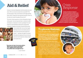 Aid & Relief
In times of crisis and desperation, the first question we must
ask is, “How can we save as many lives as possible?” The
second question: “How can we build trust through meeting
basic needs?” Finally, the most important question: “How can
we share the Gospel throughout this process?”
The order of these questions is critical. Sharing the Gospel
with people—the most important task—is what we do after
showing true compassion in action: a package of rice and
beans for a starving family, medicine for a dying child,
clothing for refugees in the dead of winter. We have seen
the incredible effect time and time again:
Meeting someone’s immediate physical
needs opens doors for the Gospel to be
shared . . . earning us the right to be heard.
We believe this approach honors God and
paves the way for genuine, lasting change—
both inside and out.
Crisis
Response
A timely and effective response is
absolutely essential in an effort to save
lives. Our global network of aid workers
and distribution experts are strategically
positioned to provide immediate support
to those affected by disaster or conflict.
Each intervention is designed to give
life-saving assistance through temporary
provisions, with plans to foster long-term
solutions for progressive community restoration.
OnNovember8,2013,thelargesttropical
storm ever recorded made landfall in
the Philippines, claiming the lives of
more than 6,000 people and wiping
entire communities from existence.
As Drew Burdick watched the chaos unfold,
his heart sank for the nation he had called home
during the majority of his childhood. Witnessing
the devastation from afar left him feeling helpless,
but it wasn’t long before he had thought of a
way to reach out. He turned to what he was best
at—apparel design. Drew’s company, Billionaires
Apparel, partnered with World Help to raise over
$700 in t-shirt sales, which supports World Help’s
emergency aid provisions for hundreds of Filipinos.
Typhoon Haiyan:
Using Strengths to Make a Difference
4
worldhelp.net fb.com/worldhelp @world_help
“One does not ask of one who suffers:
What is your country and what is
your religion? One merely says:
	 You suffer, that is enough for me.”
— Louis Pasteur
 