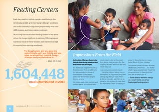 worldhelp.net fb.com/worldhelp @world_help
JustoutsideofZacapa,Guatemala,
thereisatrashdumpwheresurface
firessmolderdayandnight.
It is dangerous, ungoverned, like a
flickering scene from a nightmare.
It is also home to hundreds of
impoverished Guatemalans . . . 	
and one of World Help’s largest
feeding centers.
SIx times a week, men, women, and
children gather for nutrition-filled
meals, clean water, and support
from World Help partners. For the
majority of them, these are the only
meals they eat.
I saw everyone covered in soot
. . . the little children taking care of
themselves as the parents and older
siblings dig through trash. There
is little or no water and there is no
place for the mothers to cook food
for their family. There is nothing in
place for these families to make a
better future for their children.
Our partner shows up every Monday,
Wednesday, and Friday . . . no matter
what. It gives people hope—hope that
someone cares for them and that
they will be taken care of.
— Travel Director Khristina Kanagy
on a recent visit to one of our
Guatemalan feeding centers.
6
Impressions From the Field
Feeding Centers
Each day, over 842 million people—most living in the
developing world—go to bed hungry. Hunger is ruthless
and indiscriminate, killing more people every year than
AIDS, malaria, and tuberculosis combined.
World Help has established feeding centers in key areas
where the hunger epidemic is extreme. Offering regular,
nutritious meals to these families and children has kept
thousands from starving needlessly.
“For I was hungry and you gave me
something to eat, I was thirsty and you
gave me something to drink, I was a
stranger and you invited me in . . .”
— Matt. 25:35 NIV
1,604,448meals distributed in 2013
 